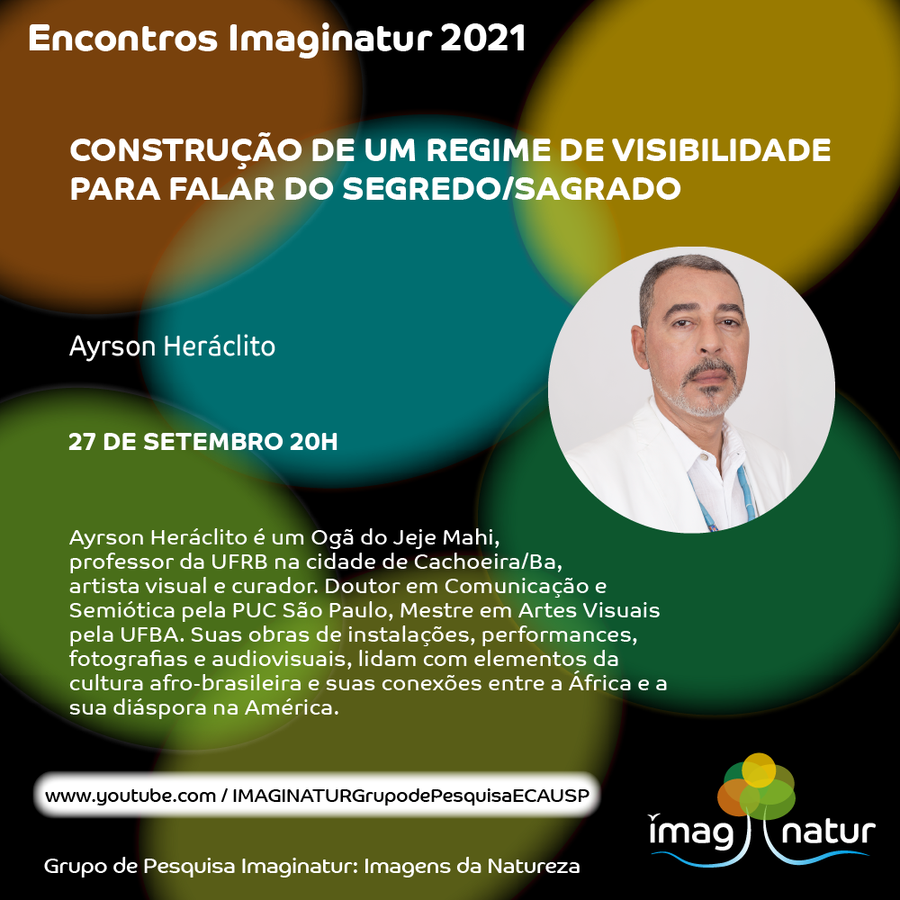 Cartaz do evento. Em letras brancas sobre um fundo preto com círculos coloridos, se lê Encontros Imaginatur 2021. Construção de um regime de visibilidade para falar do segredo/sagrado. Ayrson Heráclito, 27 de setembro, 20h. Ayrson Heráclito é um Ogã do Jeje Mahi, professor da UFRB na cidade de Cachoeira/BA, artista visual e curador. Doutor em Comunicação e Semiótica pela PUC São Paulo, Mestre em Artes Visuais pela UFBA. Suas obras de instalações, performances, fotografias e audiovisuais lidam com elementos da cultura afro-brasileira e suas conexões entre a África e a sua diáspora na América. Link para a transmissão do evento: www.youtube.com/IMAGINATURGrupodePesquisaECAUSP. Na parte direita do cartaz, um círculo mostra uma foto de Ayrson, um homem negro de pele clara, cabelos curtos grisalhos e barba rala grisalha. Ele veste uma camisa branca e um colar de contas na cor azul claro. Na parte inferior do cartaz aparece o logo do Grupo de Pesquisa Imaginatur: Imagens da Natureza.