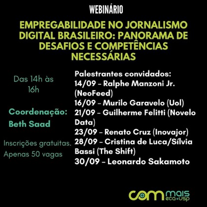 Cartaz com letras coloridas sobre fundo preto. Webinário empregabilidade no jornalismo digital brasileiro: panorama de desafios e competências necessárias: palestrantes convidados. 14 de setembro: Ralphe Manzoni Jr - Neofeed; 16 de setembro: Murilo Garavelo - Uol; 21 de setembro: Guilherme Felitti - Novelo Data; 23 de setembro: Renato Cruz - Inovajor; 28 de setembro: Cristina de Luca e Sílvia Bassi - The Shift; 30 de setembro: Leonardo Sakamoto. Das 14h às 16h. Coordenação: Beth Saad. Inscrições gratuitas; apenas 20 vagas