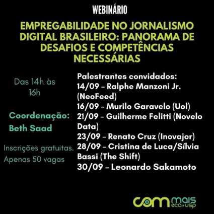 Cartaz com letras coloridas sobre fundo preto. Webinário empregabilidade no jornalismo digital brasileiro: panorama de desafios e competências necessárias: palestrantes convidados. 14 de setembro: Ralphe Manzoni Jr - Neofeed; 16 de setembro: Murilo Garavelo - Uol; 21 de setembro: Guilherme Felitti - Novelo Data; 23 de setembro: Renato Cruz - Inovajor; 28 de setembro: Cristina de Luca e Sílvia Bassi - The Shift; 30 de setembro: Leonardo Sakamoto. Das 14h às 16h. Coordenação: Beth Saad. Inscrições gratuitas; apenas 20 vagas 