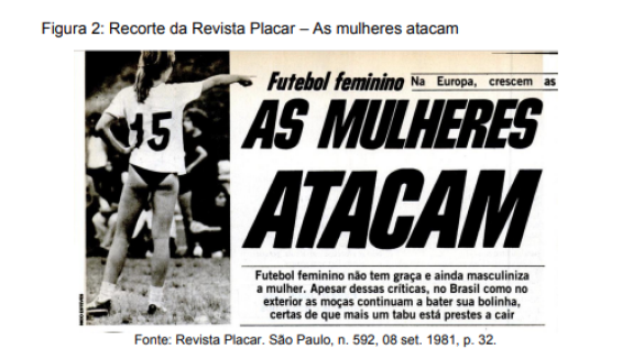 Matéria na revista Placar de setembro de 1981. Na fotografia em preto e branco à esquerda da imagem, uma mulher em um gramado. Ela está de costas com a mão esquerda apoiada na cintura e o braço direito apontando adiante. Ela usa camisa branca com o número 15 nas costas, calcinha preta e tênis. Ao lado da fotografia está escrito em letras grandes e em negrito: “AS MULHERES ATACAM”. Abaixo desse título: “Futebol Feminino não tem graça e ainda masculiniza a mulher. Apesar dessas críticas, tanto no Brasil como no exterior as moças continuam a bater sua bolinha, certas de que mais um tabu está prestes a cair”.