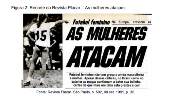 Matéria na revista Placar de setembro de 1981. Na fotografia em preto e branco à esquerda da imagem, uma mulher em um gramado. Ela está de costas com a mão esquerda apoiada na cintura e o braço direito apontando adiante. Ela usa camisa branca com o número 15 nas costas, calcinha preta e tênis.  Ao lado da fotografia está escrito em letras grandes e em negrito: “AS MULHERES ATACAM”. Abaixo desse título: “Futebol Feminino não tem graça e ainda masculiniza a mulher. Apesar dessas críticas, tanto no Brasil como no exterior as moças continuam a bater sua bolinha, certas de que mais um tabu está prestes a cair”. 