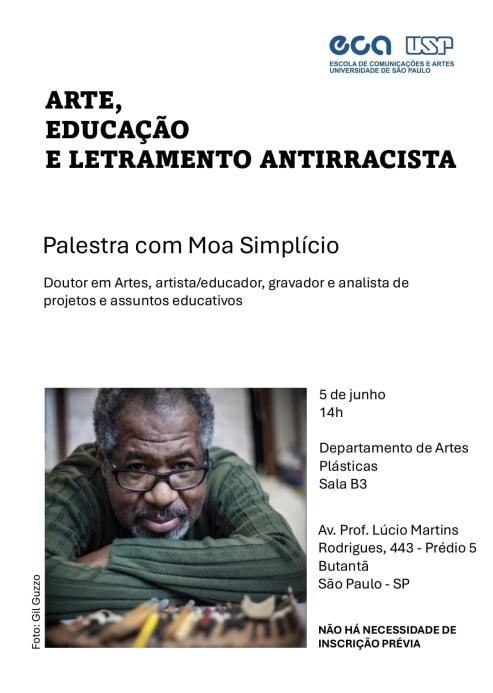 Cartaz do evento, destacando sobre um fundo branco as seguintes informações: palestra com o tema "Arte, Educação e Letramento Antirracista", com Moa Simplício, doutor em Artes, artista/educador, gravador e analista de projetos e assuntos educativos. Na imagem, há uma fotografia de Moa Simplício de camiseta verde e óculos, com os braços cruzados sobre uma mesa de ferramentas artísticas, olhando diretamente para a câmera. A foto é creditada a Gil Guzzo.Informações do evento: data: 5 de junho, horário: 14h, local: Departamento de Artes Plásticas, Sala B3, endereço: Av. Prof. Lúcio Martins Rodrigues, 443 - Prédio 5, Butantã, São Paulo - SP. Não há necessidade de inscrição prévia. Organização: Escola de Comunicações e Artes da Universidade de São Paulo (ECA-USP). Logotipo da ECA USP aparece no topo direito do cartaz.