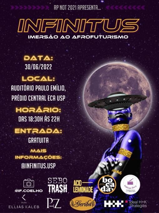 Cartaz com as informações do evento: Infinitus: Imersão ao afrofuturismo, dia 30 de junho, no Auditório Paulo Emílio - Prédio Central da ECA, das 18h30 às 22h, entrada gratuita e informações no Instagram @infinitus.usp. Abaixo, os nomes e logos dos patrocinadores. No canto direito, uma colagem retrata uma figura negra pintada de roxo e dourado. Uma nave espacial em formato redondo tampa os olhos da figura. Atrás da cabeça, em segundo plano, localiza-se a lua, com as crateras bem evidentes. O fundo remete ao espaço sideral, com muitas estrelas. 