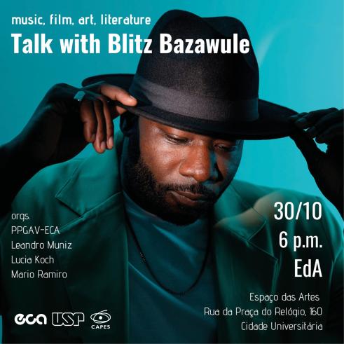 Cartaz do evento. Foto de Blitz Bazawule, um homem de pele negra e barba escura que usa um chapéu preto,blazer cinza, camiseta preta, corrente e um anel prateado. Ele olha ligeiramente para baixo enquanto segura a aba do chapéu com as pontas dos dedos, como se estivesse ajeitando-o na cabeça. Um foco de luz destaca seu rosto do resto da imagem, menos iluminada. O fundo é azulado. Sobre a foto, o texto Music, Film, Art, Literature: Talk with Blitz Bazawule. 30/10, 6 pm, EdA. Espaço das Artes, Rua da Praça do Relógio, 160, Cidade Universitária. Orgs. PPGAV-ECA, Leandro Muniz, Lucia Koch, Mario Ramiro. No canto inferior esquerdo, os logos da ECA, da USP e da Capes.