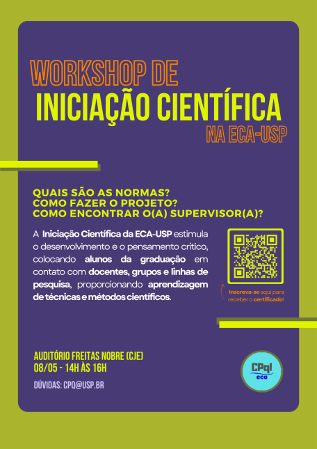 WORKSHOP DE INICIAÇÃO CIENTÍFICA NA ECA    Quais são as normas?  Como fazer o projeto?  Como encontrar o/a supervisor(a)?     A Iniciação Científica da ECA-USP estimula o desenvolvimento e o pensamento crítico, colocando alunos da graduação em contato com docentes, grupos e linhas de pesquisa, proporcionando aprendizagem de técnicas e métodos científicos.     Inscreva-se para receber o certificado (clique AQUI) ou acesse o link abaixo:  https://docs.google.com/forms/u/0/d/e/1FAIpQLSe41wclsYuS12l9G3x9CQDjRoppsgHOWx_0bJRcqPqxfv4ezw/viewform?usp=send_form&amp;pli=1        Auditório Freitas Nobre (CJE)  08/05 - 14h às 16h  dúvidas: cpq@usp.br 