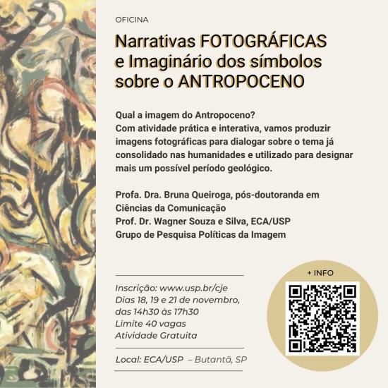 Imagem de divulgação de oficina em fundo bege. No lado esquerdo, há uma faixa com ilustração abstrata com traços e cores diversos. No topo, está o texto: OFICINA “Narrativas FOTOGRÁFICAS e Imaginário dos símbolos sobre o ANTROPOCENO. Qual a imagem do Antropoceno? Com atividade prática e interativa, vamos produzir imagens fotográficas para dialogar sobre o tema já consolidado nas humanidades e utilizado para designar mais um possível período geológico. Profa. Dra. Bruna Queiroga, pós-doutoranda em Ciências da Comunicação. Prof. Dr. Wagner Souza e Silva, ECA/USP. Grupo de Pesquisa Políticas da Imagem. No rodapé, informações adicionais: inscrição no site www.usp.br/cje, evento nos dias 18, 19 e 21 de novembro, das 14h30 às 17h30, com limite de 40 vagas, atividade gratuita, local ECA/USP – Butantã, SP. No canto inferior direito, há um ícone de QR code com o texto "+INFO".
