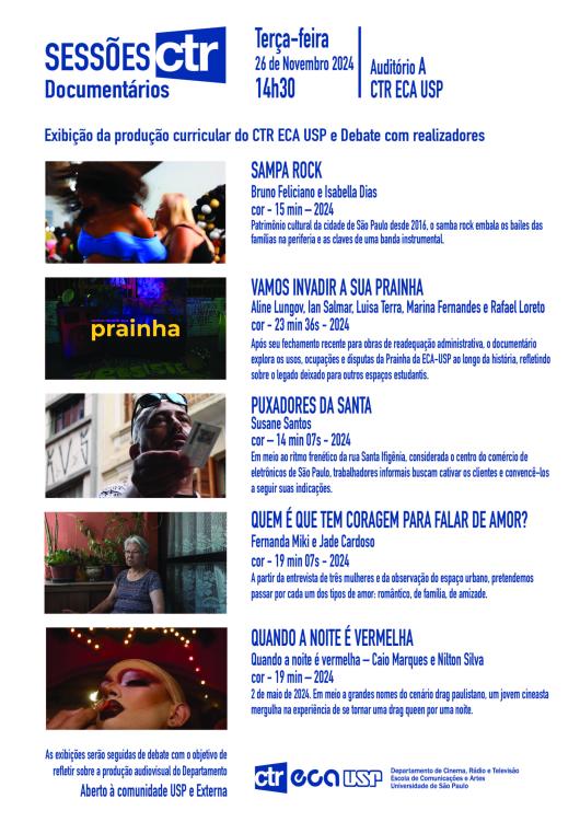 Cartaz de divulgação do evento, com fundo branco, letras azuis e imagens dos filmes. No topo, o texto  Sessões CTR. Documentários. Terça-feira, 26 de novembro de 2024, 14h30, Auditório A, CTR ECA USP. O evento inclui a exibição de produções curriculares do CTR ECA USP e debate com realizadores. Abaixo, imagens de cada um dos cinco curtas, seus títulos e informações sobre diretores, duração, ano de lançamento e sinopse. O curta Sampa Rock é ilustrado pela imagem de uma mulher negra e uma mulher branca dançando; Vamos invadir sua prainha é ilustrado pela imagem de um ambiente escuro com o letreiro Prainha, Puxadores da Santa tem a imagem de um homem negro segurando um cartão de papel, Quem é que tem coragem para falar de amor? tem a imagem de uma mulher amarela  idosa de cabelos brancos sentada em um quintal, e Quando a noite é vermelha é ilustrado pela imagem de uma drag queen ajustando o batom com pequenas luzes ao fundo. No rodapé, informações sobre os debates pós-exibições e o logo do CTR ECA USP.