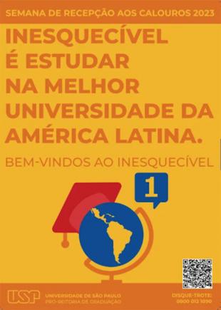 Cartaz da Campanha de Recepção aos Calouros 2023. O fundo da imagem é amarelo. Na parte superior, com destaque em laranja, lê-se &quot;Semana de Recepção aos Calouros 2023&quot;. Logo abaixo, lê-se &quot;Inesquecível é estudar na melhor universidade da América Latina&quot; seguido de &quot;bem-vindos ao inesquecível&quot;. Na imagem ainda há o desenho de um globo terrestre, mostrando a América Latina, com um capelo de formatura e o número 1 em um balão de fala azul. Na parte inferior, há o logotipo da USP, o telefone do disque-trote (0800 012 1090) e um QR code.