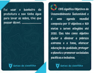 A imagem contém duas cartas da cor azul escuro com o texto “Gotas de conflito” na parte inferior em azul claro. Na carta à esquerda há o texto “fui usar o banheiro da prefeitura e não tinha água para lavar as mãos, tive que passar álcool” e dois triângulos da cor azul claro nas extremidades superior esquerda e inferior direita da carta. Na carta à direita há o texto “ODS significa Objetivos de Desenvolvimento Sustentável e é uma agenda mundial composta por 17 objetivos e 169 metas a serem atingidos até 2030. Eles têm como objetivo ajudar a eliminar a pobreza extrema e a fome, oferecer educação de qualidade, proteger o planeta e promover sociedades pacíficas e inclusivas”  e um círculo formado de trapézios coloridos, o logo dos ODS, no canto superior esquerdo.   