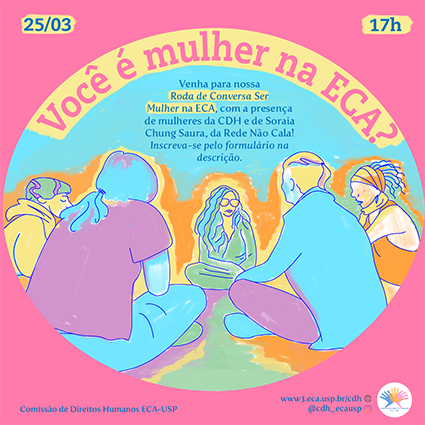 Flyer informativo da roda de conversa Ser Mulher na ECA. Em letras grandes e ao redor de um círculo, aparece a pergunta "Você é mulher na ECA?". Dentro dele há uma ilustração colorida com mulheres etnicamente diversas reunidas em roda. Acima dessa ilustração e ao centro está o texto informativo do evento. Nas extremidades do flyer, estão informações como a data, o horário e o logo da CDH (três mãos coloridas e sobrepostas).